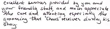 We much appreciate the care and attention, especiially the grooming, that 'Chaos' receives during his stay at Belvoir boarding kennels.